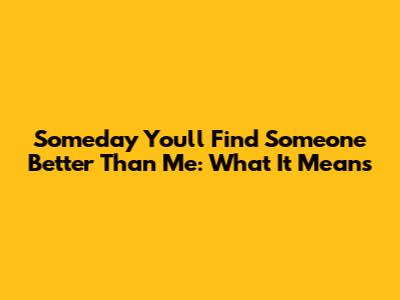 Someday You'll Find Someone Better Than Me: What It Means