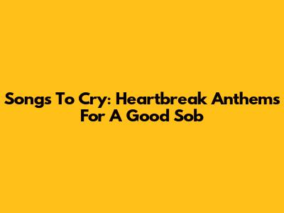 Songs To Cry: Heartbreak Anthems For A Good Sob