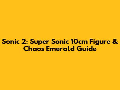 Sonic 2: Super Sonic 10cm Figure & Chaos Emerald Guide