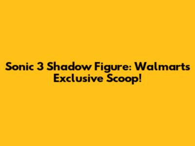 Sonic 3 Shadow Figure: Walmart's Exclusive Scoop!