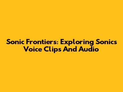 Sonic Frontiers: Exploring Sonic's Voice Clips And Audio