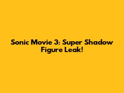 Sonic Movie 3: Super Shadow Figure Leak!