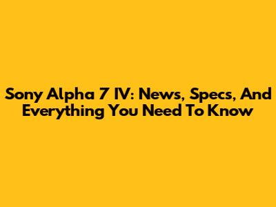 Sony Alpha 7 IV: News, Specs, And Everything You Need To Know