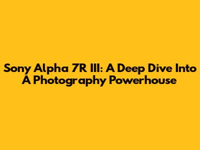Sony Alpha 7R III: A Deep Dive Into A Photography Powerhouse