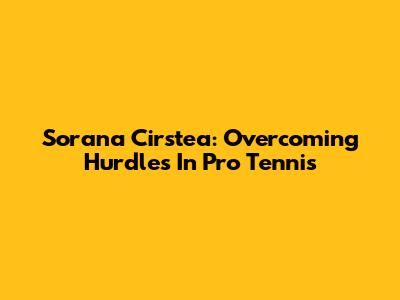 Sorana Cirstea: Overcoming Hurdles In Pro Tennis
