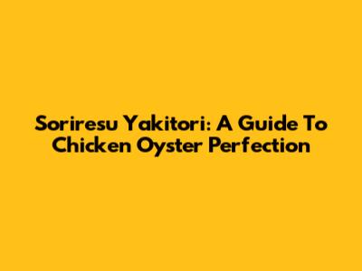 Soriresu Yakitori: A Guide To Chicken Oyster Perfection