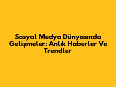 Sosyal Medya Dünyasında Gelişmeler: Anlık Haberler Ve Trendler
