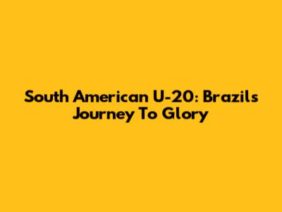 South American U-20: Brazil's Journey To Glory