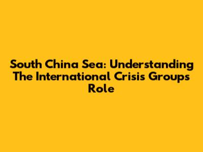 South China Sea: Understanding The International Crisis Group's Role