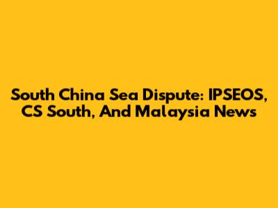 South China Sea Dispute: IPSEOS, CS South, And Malaysia News
