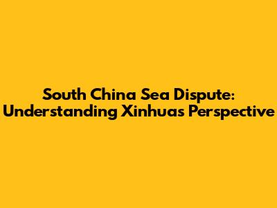 South China Sea Dispute: Understanding Xinhua's Perspective