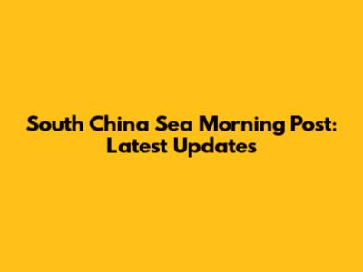 South China Sea Morning Post: Latest Updates