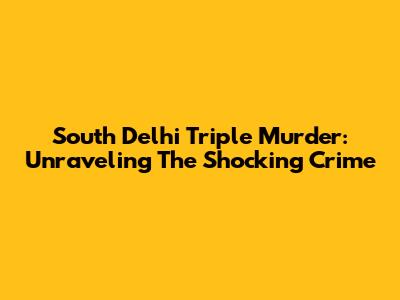 South Delhi Triple Murder: Unraveling The Shocking Crime