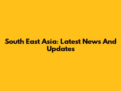 South East Asia: Latest News And Updates