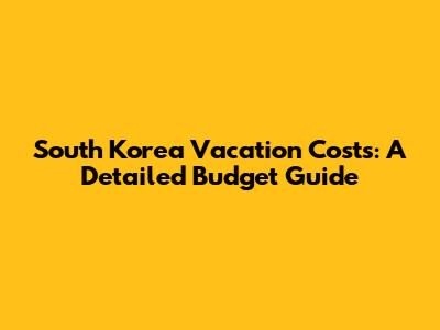 South Korea Vacation Costs: A Detailed Budget Guide