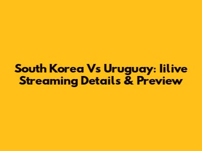 South Korea Vs Uruguay: Iilive Streaming Details & Preview