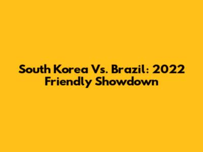 South Korea Vs. Brazil: 2022 Friendly Showdown
