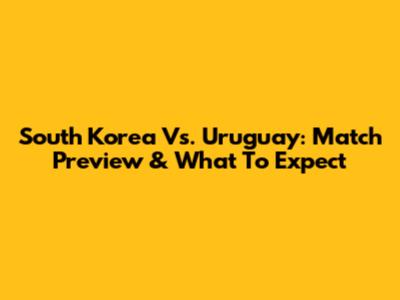 South Korea Vs. Uruguay: Match Preview & What To Expect