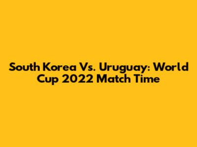 South Korea Vs. Uruguay: World Cup 2022 Match Time