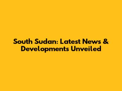 South Sudan: Latest News & Developments Unveiled