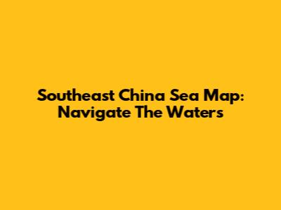 Southeast China Sea Map: Navigate The Waters