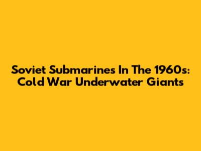 Soviet Submarines In The 1960s: Cold War Underwater Giants