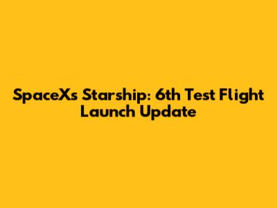 SpaceX's Starship: 6th Test Flight Launch Update