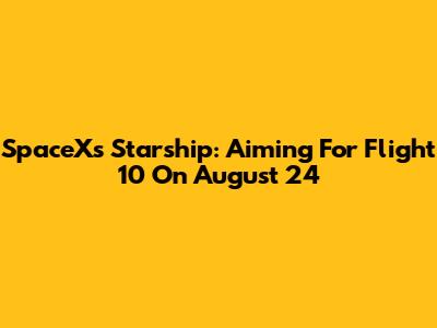 SpaceX's Starship: Aiming For Flight 10 On August 24