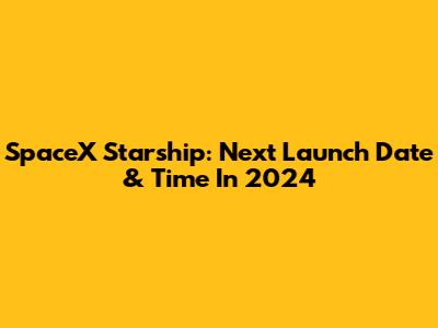 SpaceX Starship: Next Launch Date & Time In 2024