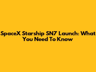 SpaceX Starship SN7 Launch: What You Need To Know