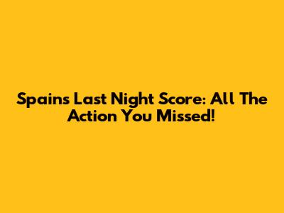 Spain's Last Night Score: All The Action You Missed!