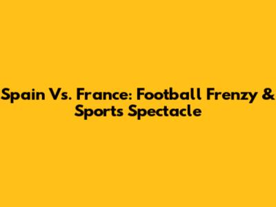 Spain Vs. France: Football Frenzy & Sports Spectacle
