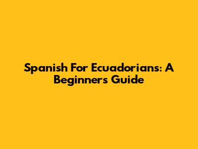 Spanish For Ecuadorians: A Beginner's Guide
