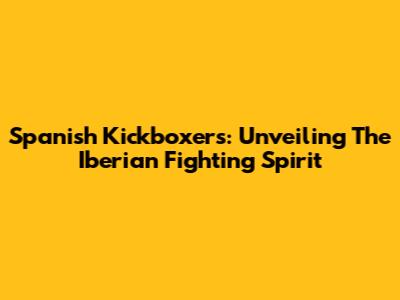 Spanish Kickboxers: Unveiling The Iberian Fighting Spirit