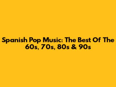 Spanish Pop Music: The Best Of The 60s, 70s, 80s & 90s