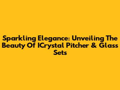 Sparkling Elegance: Unveiling The Beauty Of ICrystal Pitcher & Glass Sets