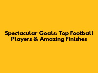 Spectacular Goals: Top Football Players & Amazing Finishes