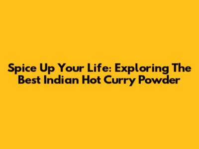 Spice Up Your Life: Exploring The Best Indian Hot Curry Powder