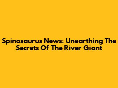 Spinosaurus News: Unearthing The Secrets Of The River Giant