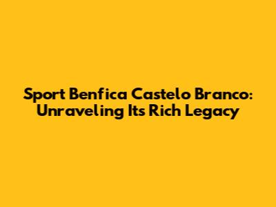 Sport Benfica Castelo Branco: Unraveling Its Rich Legacy