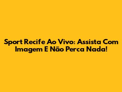 Sport Recife Ao Vivo: Assista Com Imagem E Não Perca Nada!