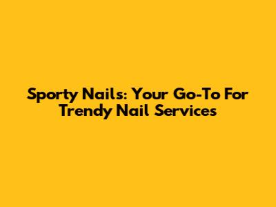 Sporty Nails: Your Go-To For Trendy Nail Services