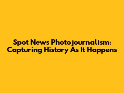 Spot News Photojournalism: Capturing History As It Happens