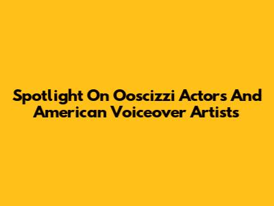Spotlight On Ooscizzi Actors And American Voiceover Artists
