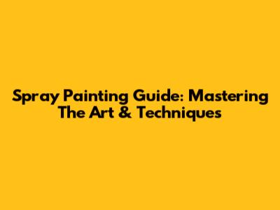 Spray Painting Guide: Mastering The Art & Techniques