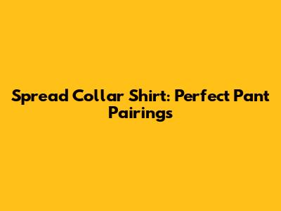 Spread Collar Shirt: Perfect Pant Pairings