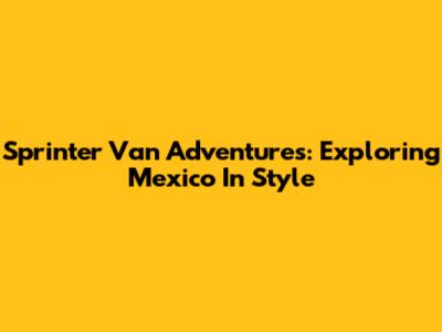 Sprinter Van Adventures: Exploring Mexico In Style