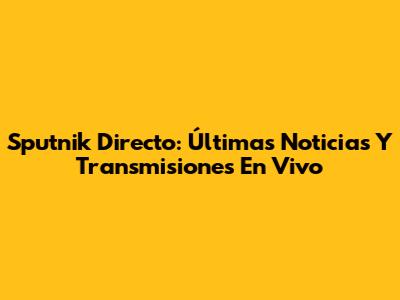 Sputnik Directo: Últimas Noticias Y Transmisiones En Vivo