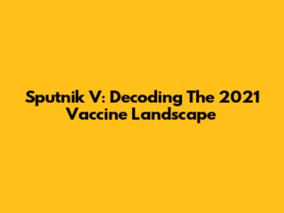 Sputnik V: Decoding The 2021 Vaccine Landscape