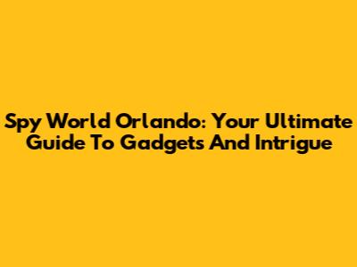 Spy World Orlando: Your Ultimate Guide To Gadgets And Intrigue